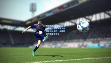 郑智执教青岛西海岸基本敲定，黄博文携手外籍教练组辅佐，中超新军迎来重磅布局