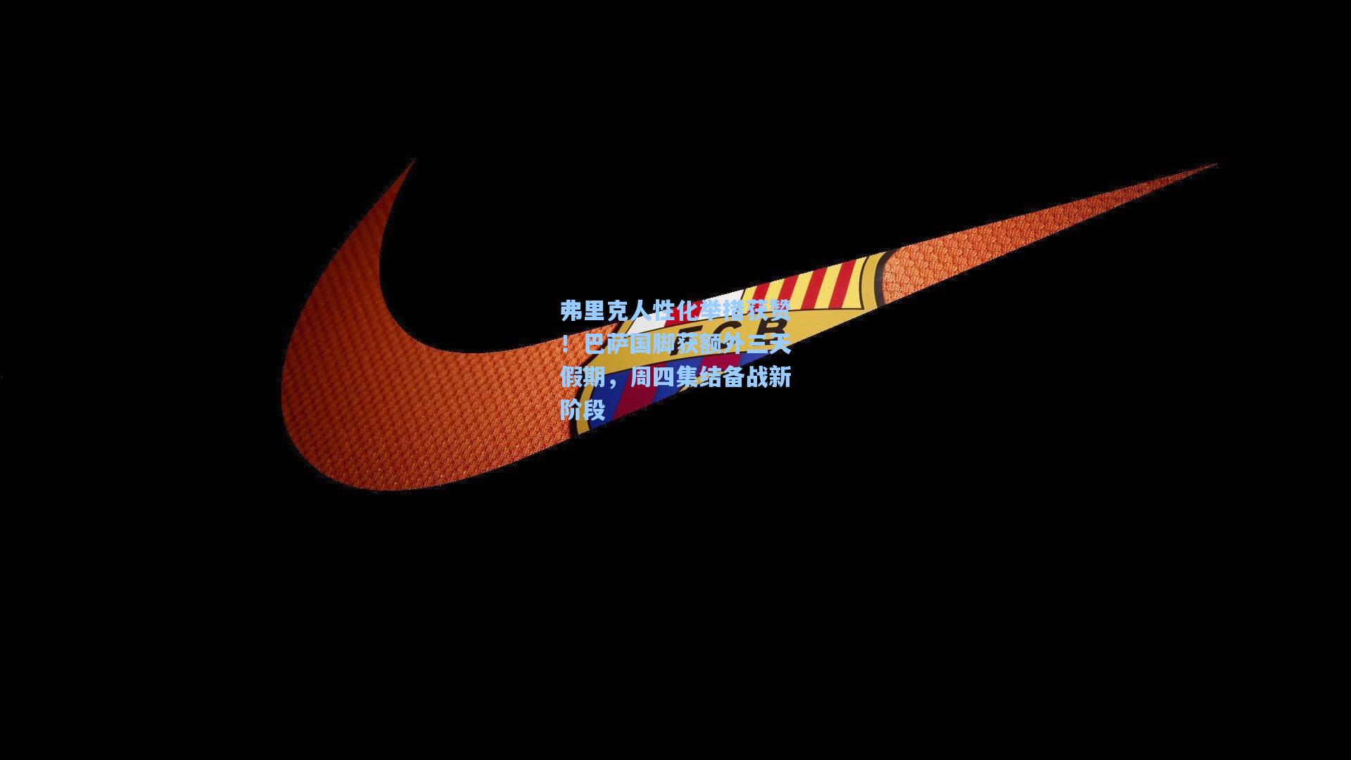 弗里克人性化举措获赞！巴萨国脚获额外三天假期，周四集结备战新阶段