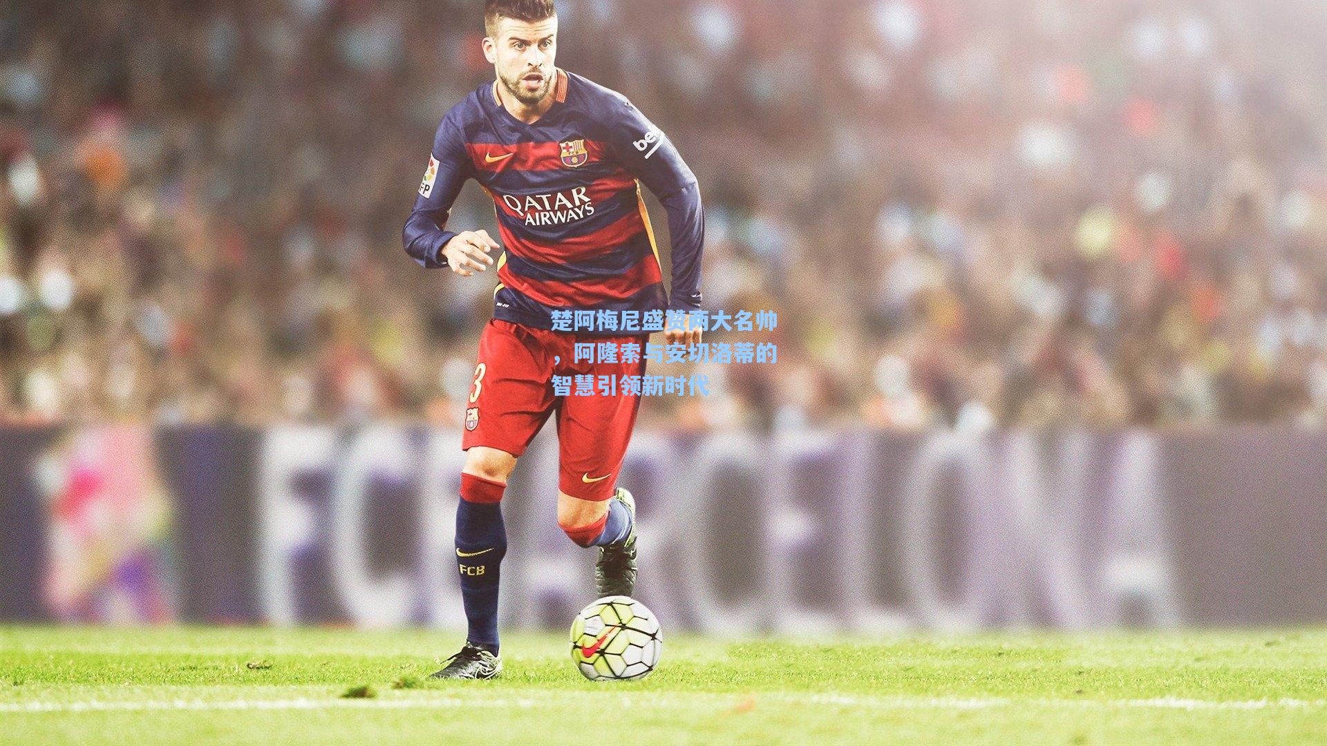 楚阿梅尼盛赞两大名帅，阿隆索与安切洛蒂的智慧引领新时代